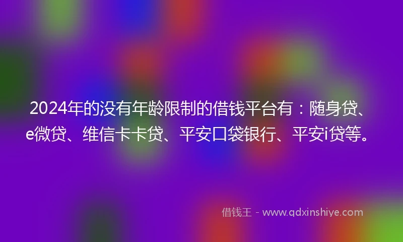 2024年的没有年龄限制的借钱平台有：随身贷、e微贷、维信卡卡贷、平安口袋银行、平安i贷等。