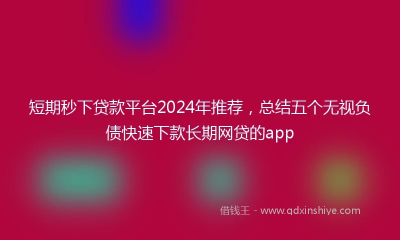 短期秒下贷款平台2024年推荐，总结五个无视负债快速下款长期网贷的app