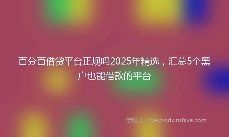 百分百借贷平台正规吗2025年精选，汇总5个黑户也能借款的平台