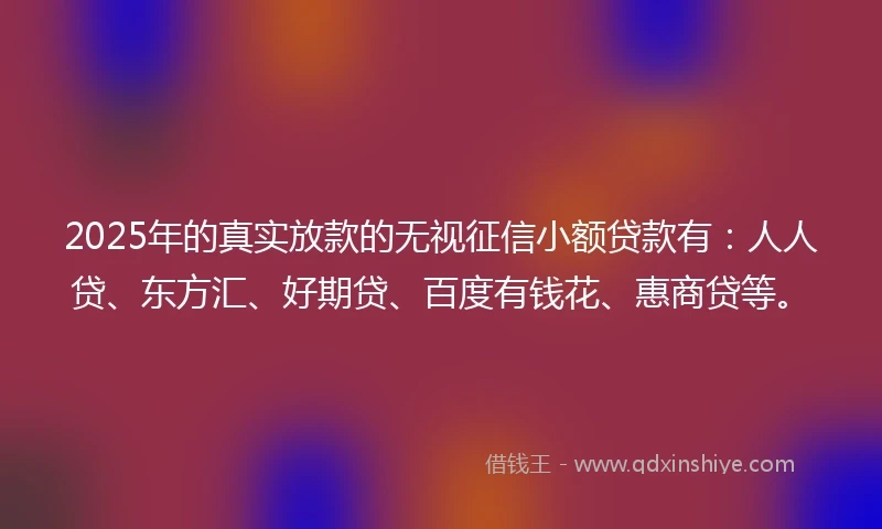 2025年的真实放款的无视征信小额贷款有：人人贷、东方汇、好期贷、百度有钱花、惠商贷等。