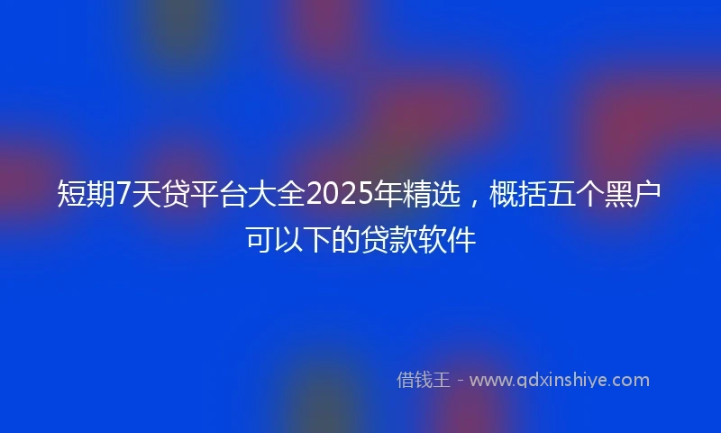 短期7天贷平台大全2025年精选，概括五个黑户可以下的贷款软件