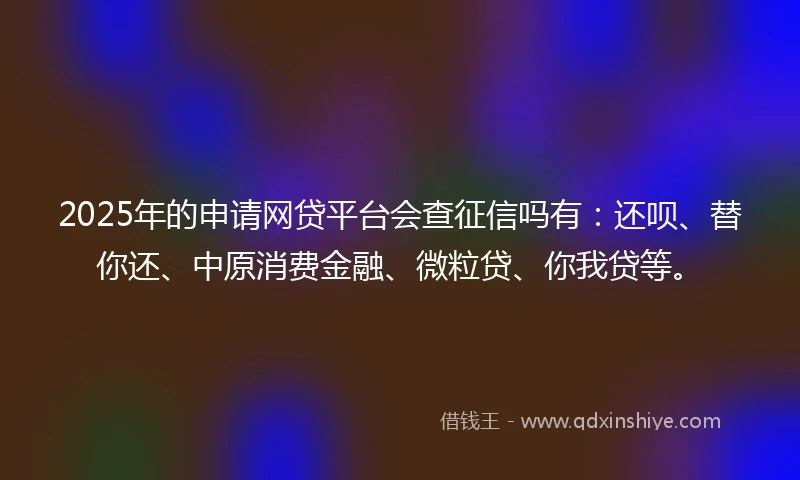 2025年的申请网贷平台会查征信吗有:还呗、替你还、中原消费金融、微粒贷、你我贷等。