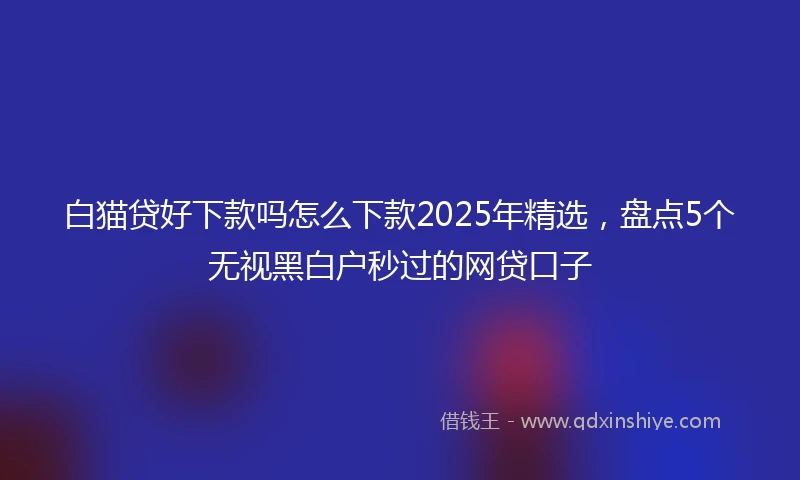 白猫贷好下款吗怎么下款2025年精选，盘点5个无视黑白户秒过的网贷口子