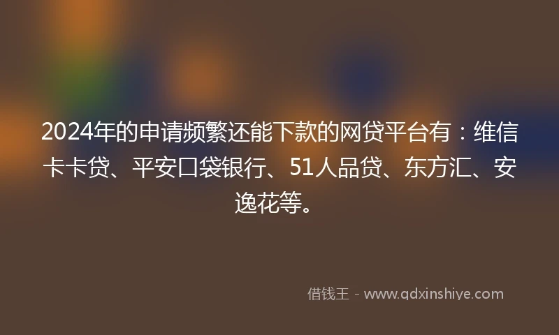 2024年的申请频繁还能下款的网贷平台有：维信卡卡贷、平安口袋银行、51人品贷、东方汇、安逸花等。