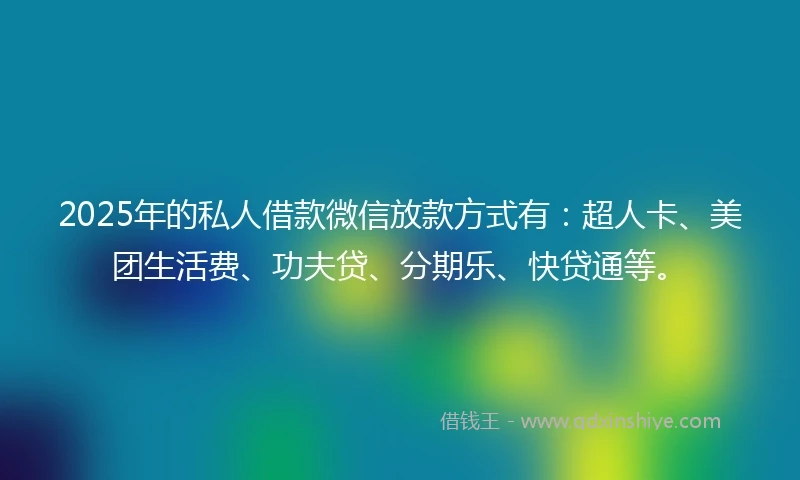 2025年的私人借款微信放款方式有：超人卡、美团生活费、功夫贷、分期乐、快贷通等。