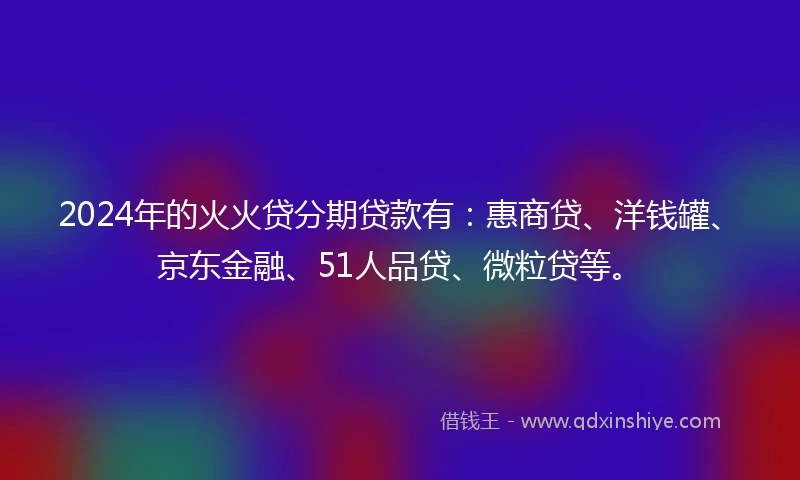 2024年的火火贷分期贷款有：惠商贷、洋钱罐、京东金融、51人品贷、微粒贷等。