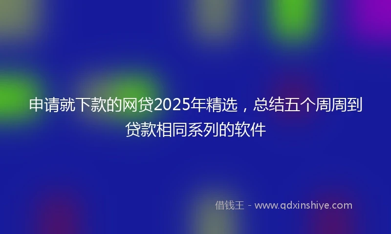 申请就下款的网贷2025年精选，总结五个周周到贷款相同系列的软件