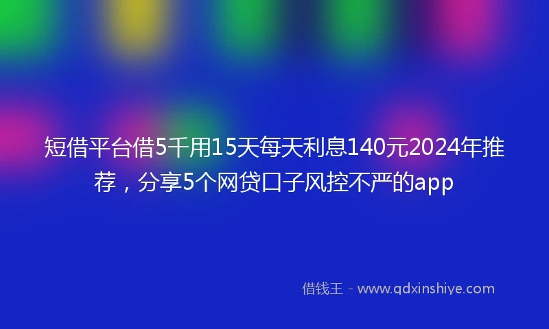 短借平台借5千用15天每天利息140元2024年推荐，分享5个网贷口子风控不严的app