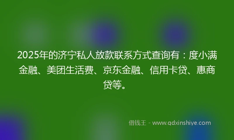 2025年的济宁私人放款联系方式查询有：度小满金融、美团生活费、京东金融、信用卡贷、惠商贷等。