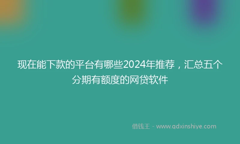 现在能下款的平台有哪些2024年推荐，汇总五个分期有额度的网贷软件