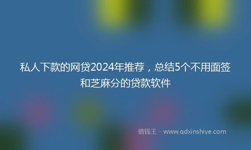 私人下款的网贷2024年推荐，总结5个不用面签和芝麻分的贷款软件