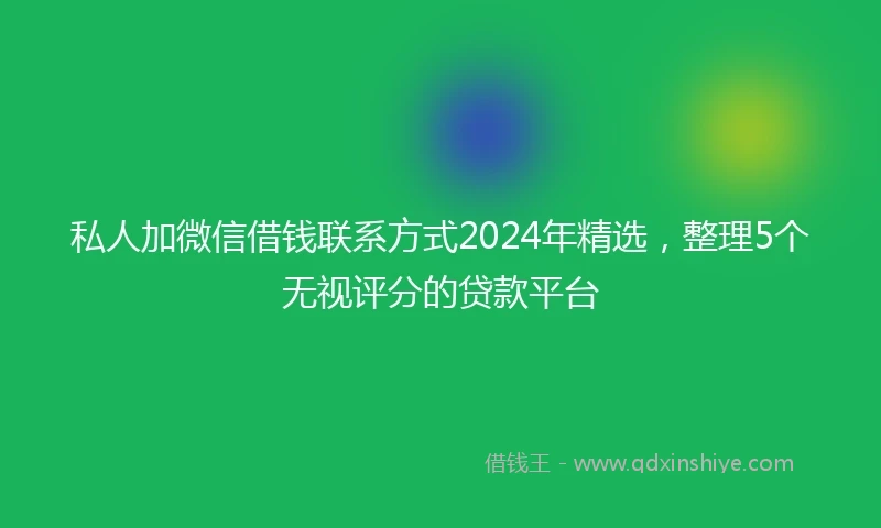 私人加微信借钱联系方式2024年精选，整理5个无视评分的贷款平台
