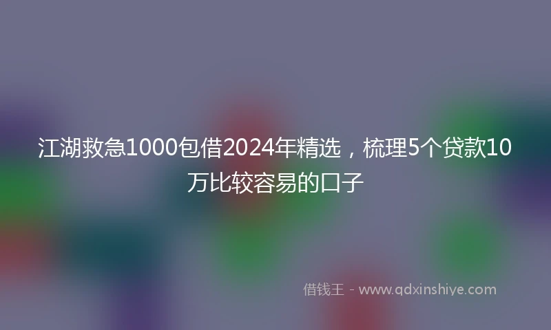 江湖救急1000包借2024年精选，梳理5个贷款10万比较容易的口子