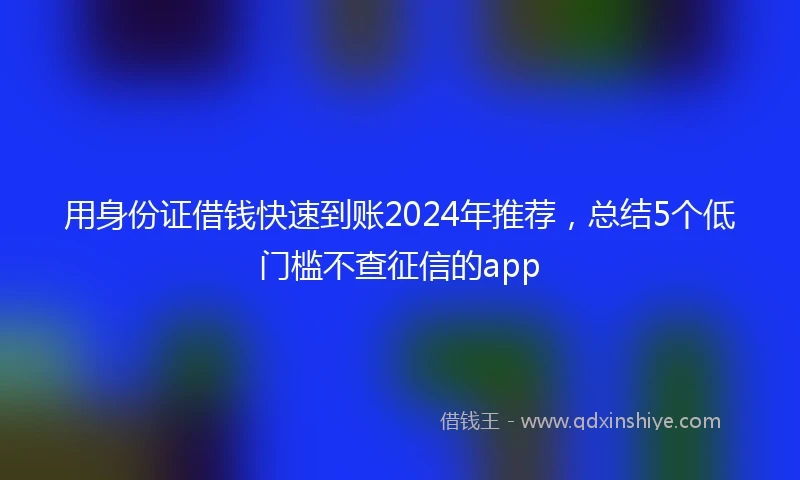 用身份证借钱快速到账2024年推荐，总结5个低门槛不查征信的app