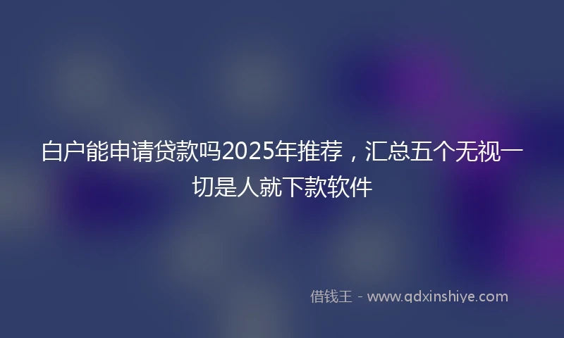 白户能申请贷款吗2025年推荐，汇总五个无视一切是人就下款软件