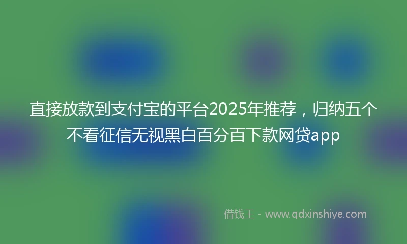 直接放款到支付宝的平台2025年推荐，归纳五个不看征信无视黑白百分百下款网贷app