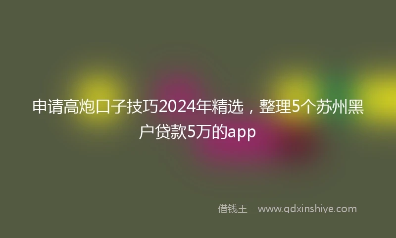 申请高炮口子技巧2024年精选，整理5个苏州黑户贷款5万的app