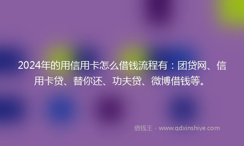 2024年的用信用卡怎么借钱流程有：团贷网、信用卡贷、替你还、功夫贷、微博借钱等。