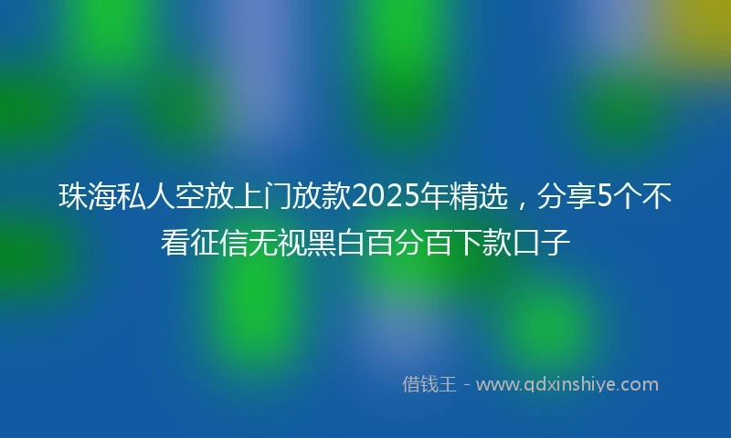 珠海私人空放上门放款2025年精选，分享5个不看征信无视黑白百分百下款口子