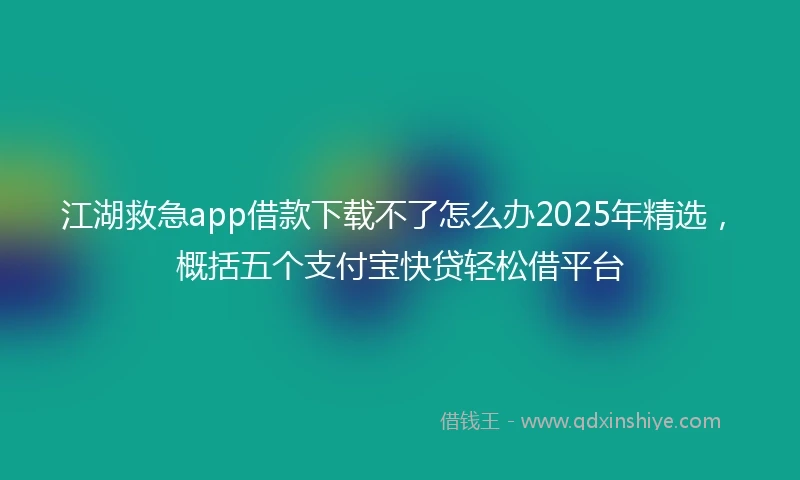 江湖救急app借款下载不了怎么办2025年精选，概括五个支付宝快贷轻松借平台