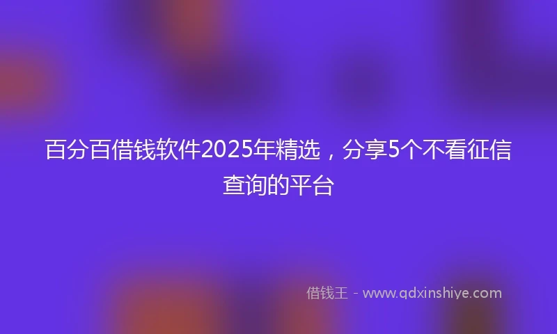 百分百借钱软件2025年精选，分享5个不看征信查询的平台