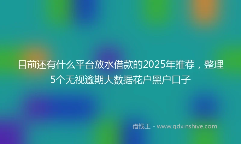 目前还有什么平台放水借款的2025年推荐，整理5个无视逾期大数据花户黑户口子