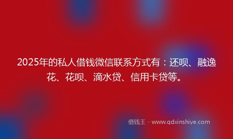 2025年的私人借钱微信联系方式有：还呗、融逸花、花呗、滴水贷、信用卡贷等。