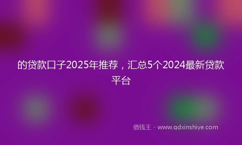 的贷款口子2025年推荐，汇总5个2024最新贷款平台
