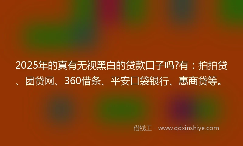2025年的真有无视黑白的贷款口子吗?有：拍拍贷、团贷网、360借条、平安口袋银行、惠商贷等。
