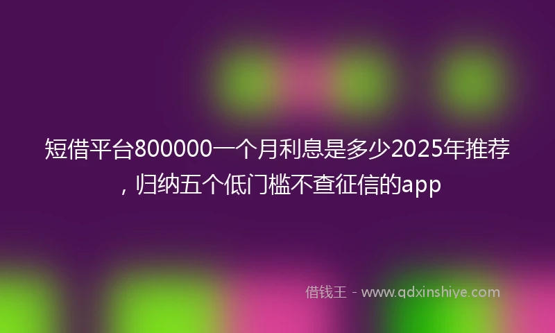 短借平台800000一个月利息是多少2025年推荐，归纳五个低门槛不查征信的app