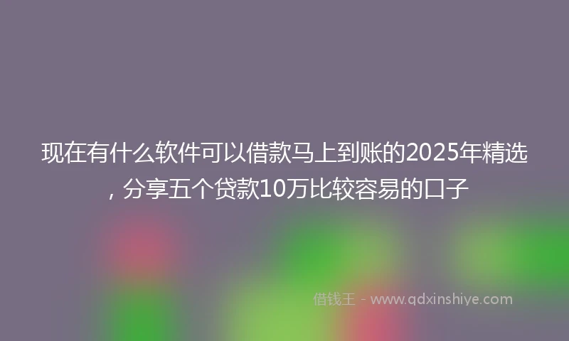 现在有什么软件可以借款马上到账的2025年精选，分享五个贷款10万比较容易的口子
