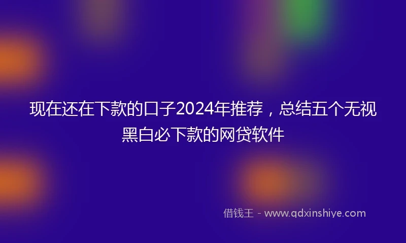 现在还在下款的口子2024年推荐，总结五个无视黑白必下款的网贷软件