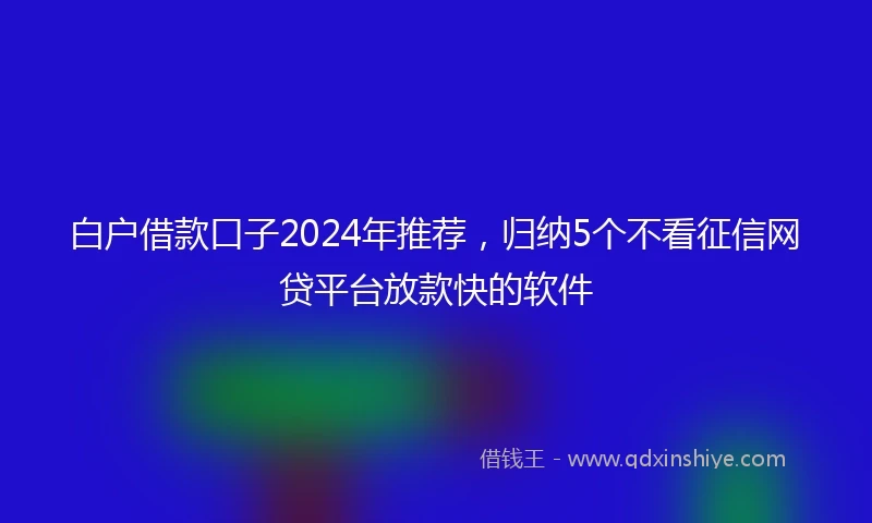 白户借款口子2024年推荐，归纳5个不看征信网贷平台放款快的软件