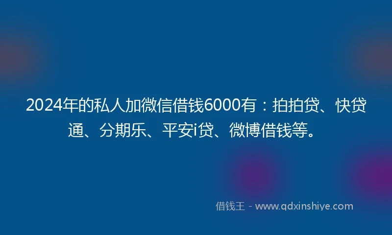 2024年的私人加微信借钱6000有：拍拍贷、快贷通、分期乐、平安i贷、微博借钱等。