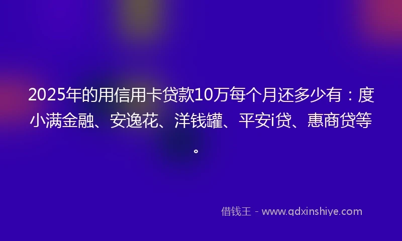 2025年的用信用卡贷款10万每个月还多少有：度小满金融、安逸花、洋钱罐、平安i贷、惠商贷等。