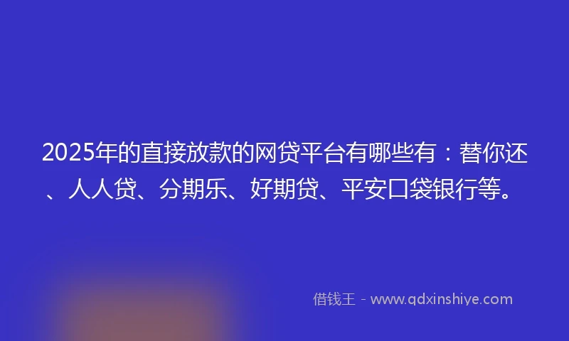 2025年的直接放款的网贷平台有哪些有：替你还、人人贷、分期乐、好期贷、平安口袋银行等。
