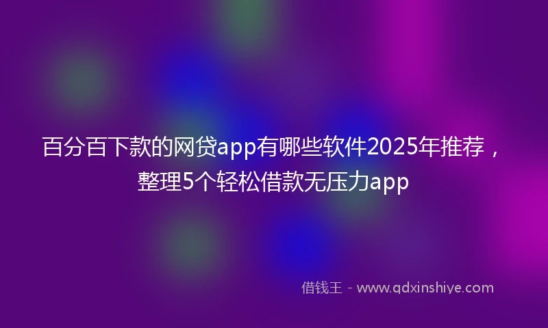 百分百下款的网贷app有哪些软件2025年推荐，整理5个轻松借款无压力app