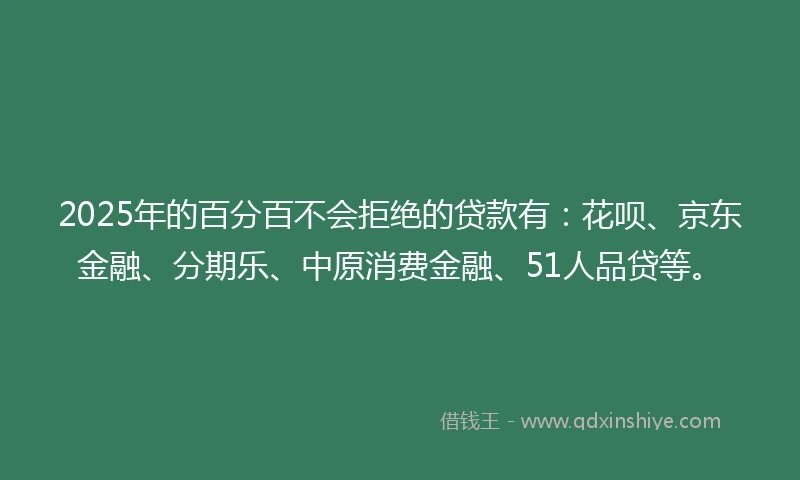 2025年的百分百不会拒绝的贷款有：花呗、京东金融、分期乐、中原消费金融、51人品贷等。
