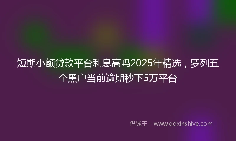 短期小额贷款平台利息高吗2025年精选，罗列五个黑户当前逾期秒下5万平台