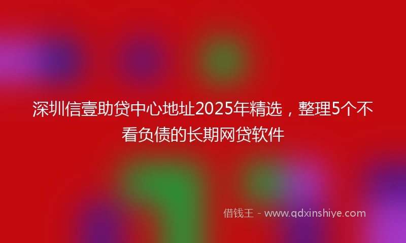 深圳信壹助贷中心地址2025年精选，整理5个不看负债的长期网贷软件
