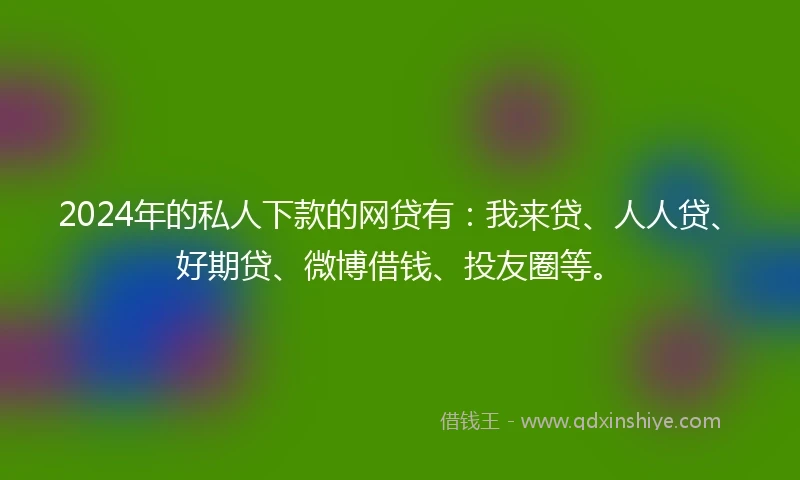 2024年的私人下款的网贷有：我来贷、人人贷、好期贷、微博借钱、投友圈等。