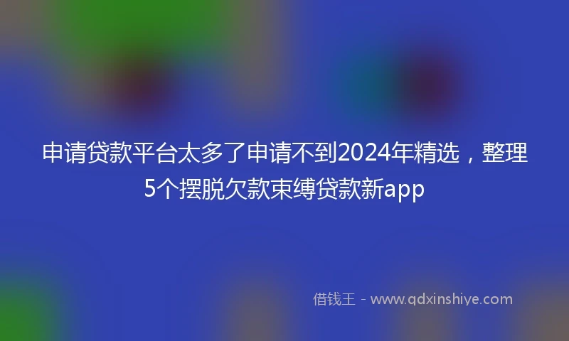 申请贷款平台太多了申请不到2024年精选，整理5个摆脱欠款束缚贷款新app