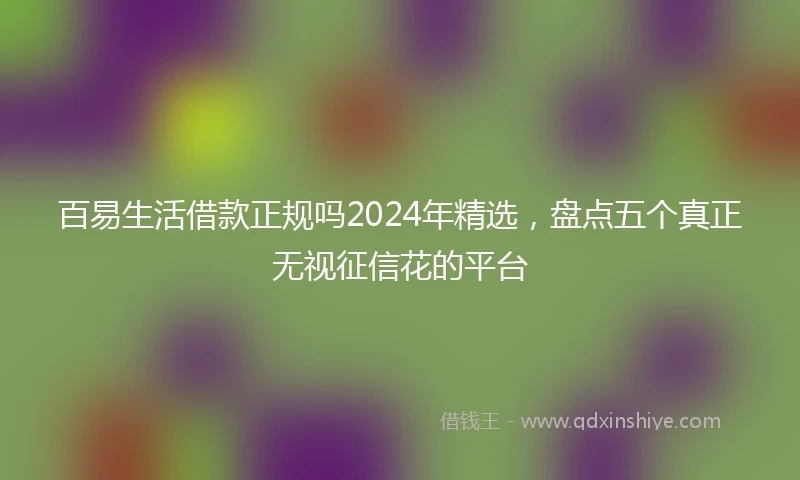 百易生活借款正规吗2024年精选，盘点五个真正无视征信花的平台