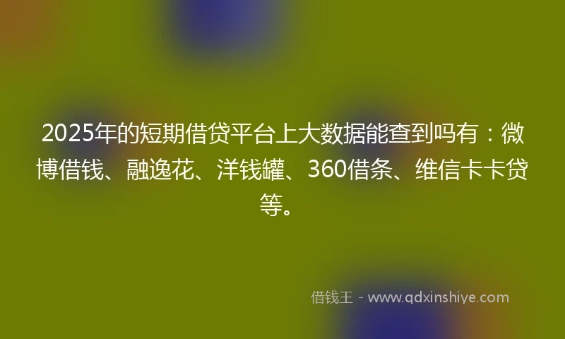2025年的短期借贷平台上大数据能查到吗有：微博借钱、融逸花、洋钱罐、360借条、维信卡卡贷等。