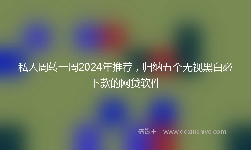 私人周转一周2024年推荐，归纳五个无视黑白必下款的网贷软件
