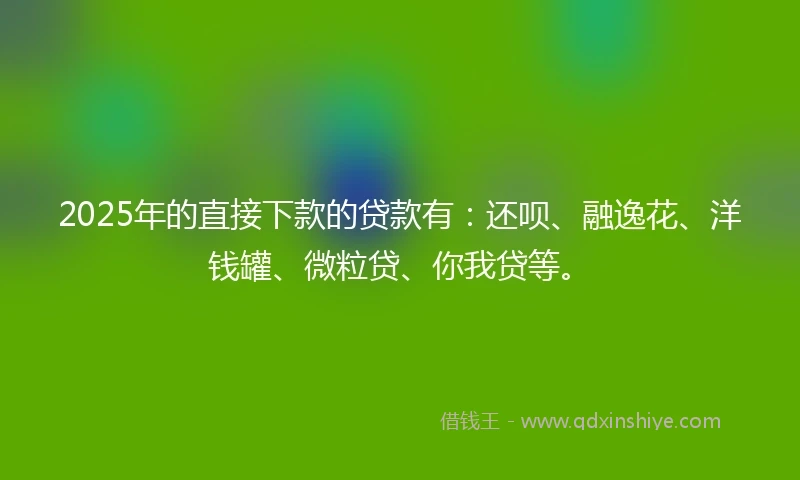 2025年的直接下款的贷款有：还呗、融逸花、洋钱罐、微粒贷、你我贷等。