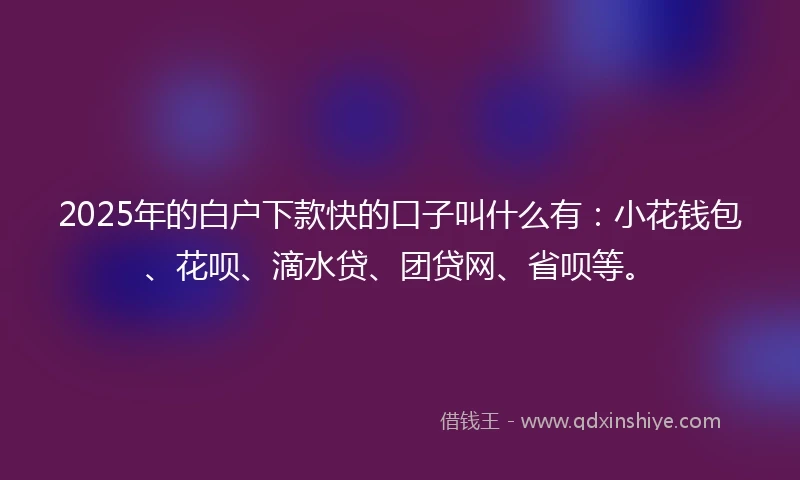 2025年的白户下款快的口子叫什么有：小花钱包、花呗、滴水贷、团贷网、省呗等。
