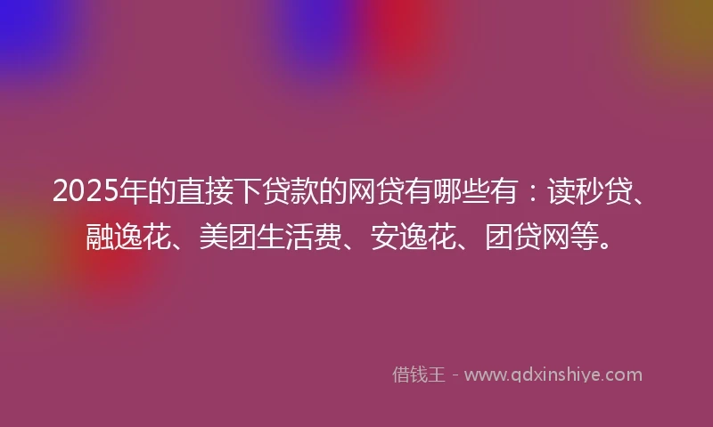 2025年的直接下贷款的网贷有哪些有：读秒贷、融逸花、美团生活费、安逸花、团贷网等。