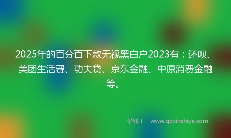 2025年的百分百下款无视黑白户2023有：还呗、美团生活费、功夫贷、京东金融、中原消费金融等。