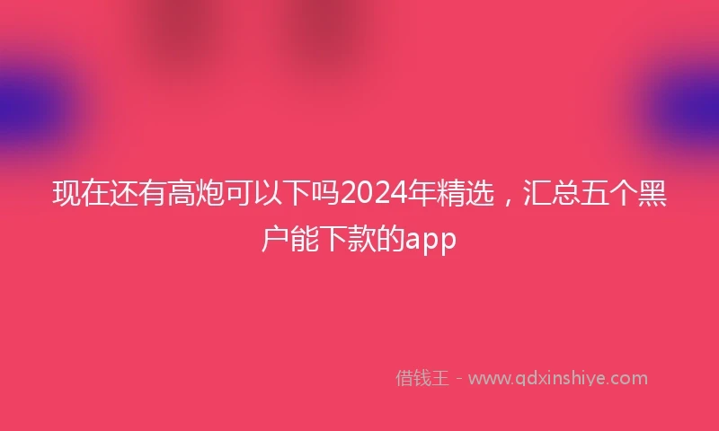 现在还有高炮可以下吗2024年精选，汇总五个黑户能下款的app